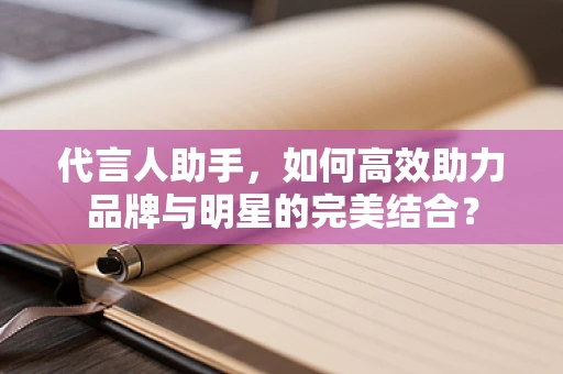 代言人助手，如何高效助力品牌与明星的完美结合？