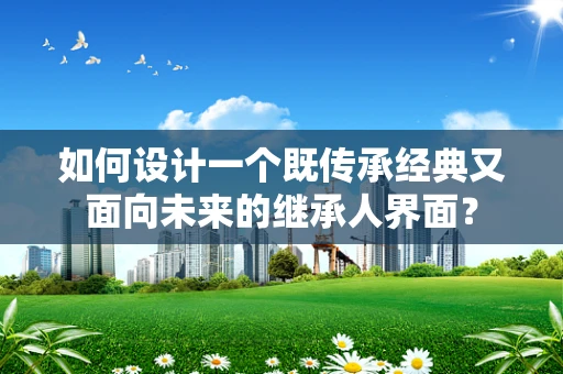 如何设计一个既传承经典又面向未来的继承人界面？