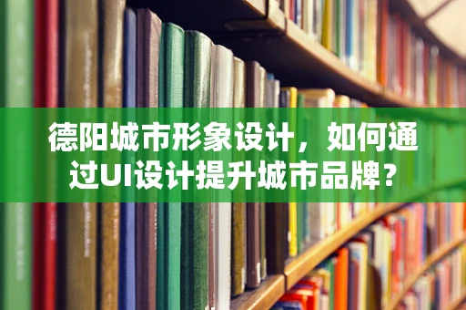 德阳城市形象设计，如何通过UI设计提升城市品牌？