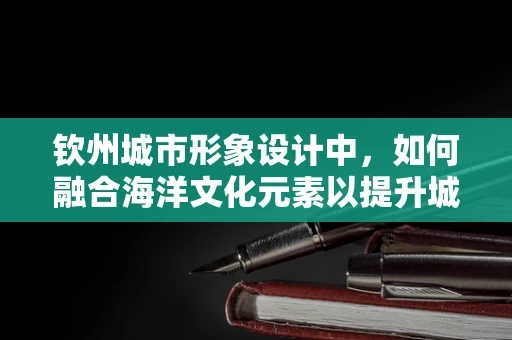 钦州城市形象设计中，如何融合海洋文化元素以提升城市吸引力？