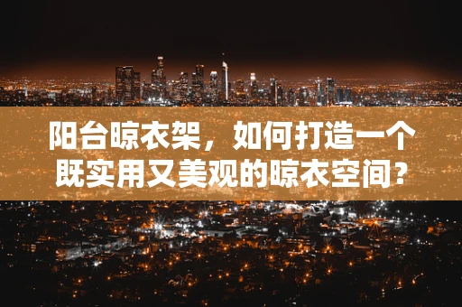 阳台晾衣架，如何打造一个既实用又美观的晾衣空间？