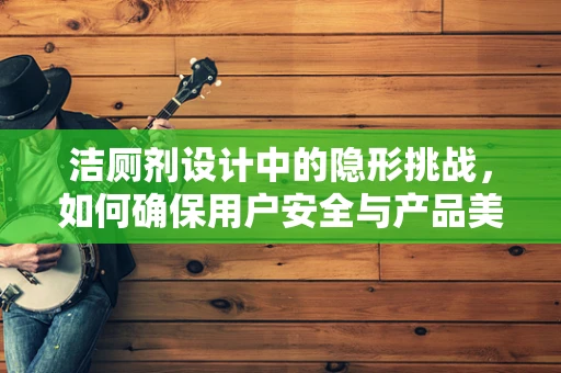 洁厕剂设计中的隐形挑战，如何确保用户安全与产品美观并存？