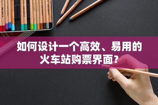 如何设计一个高效、易用的火车站购票界面？