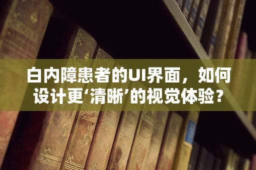 白内障患者的UI界面，如何设计更‘清晰’的视觉体验？