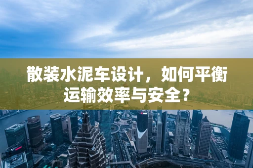 散装水泥车设计，如何平衡运输效率与安全？
