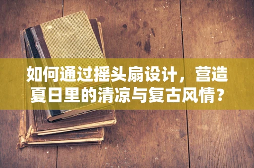 如何通过摇头扇设计，营造夏日里的清凉与复古风情？