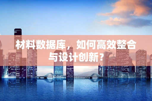 材料数据库，如何高效整合与设计创新？