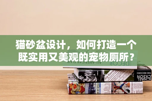 猫砂盆设计，如何打造一个既实用又美观的宠物厕所？