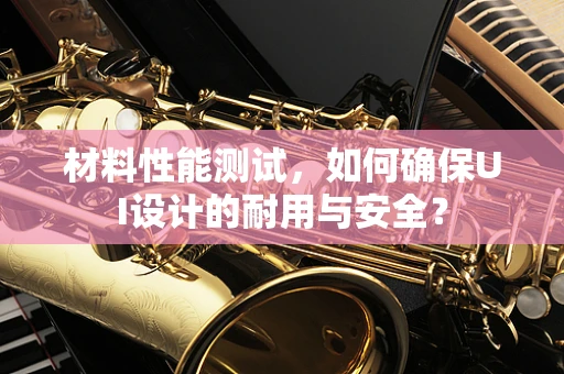材料性能测试，如何确保UI设计的耐用与安全？