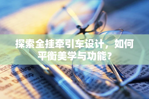 探索全挂牵引车设计，如何平衡美学与功能？