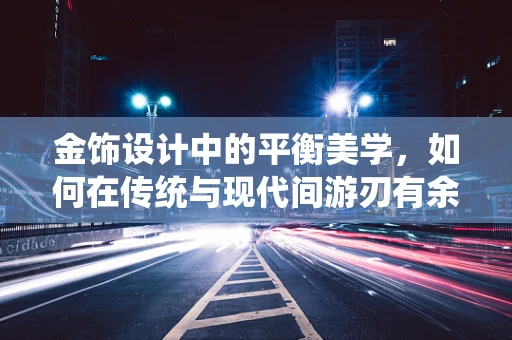 金饰设计中的平衡美学，如何在传统与现代间游刃有余？