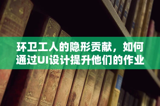 环卫工人的隐形贡献，如何通过UI设计提升他们的作业体验？