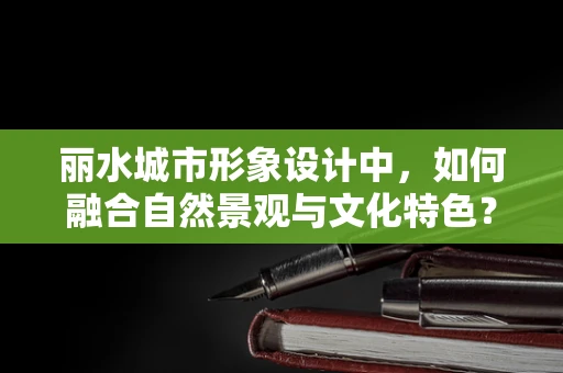 丽水城市形象设计中，如何融合自然景观与文化特色？