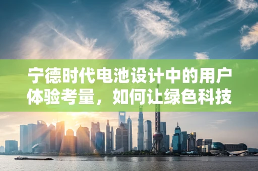 宁德时代电池设计中的用户体验考量，如何让绿色科技更贴心？