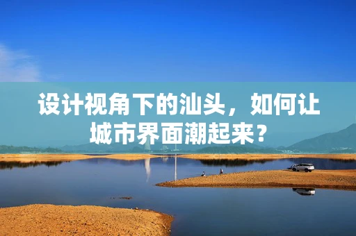 设计视角下的汕头，如何让城市界面潮起来？