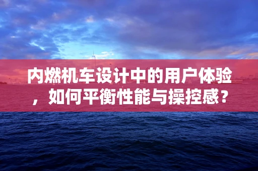 内燃机车设计中的用户体验，如何平衡性能与操控感？