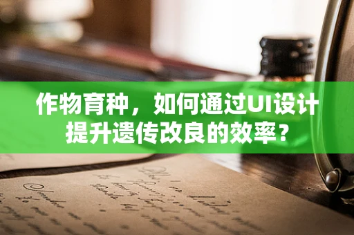作物育种，如何通过UI设计提升遗传改良的效率？