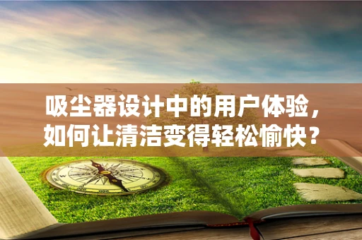 吸尘器设计中的用户体验，如何让清洁变得轻松愉快？