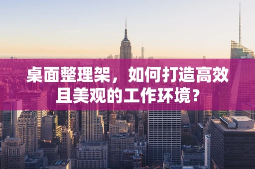 桌面整理架，如何打造高效且美观的工作环境？