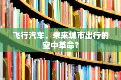 飞行汽车，未来城市出行的空中革命？