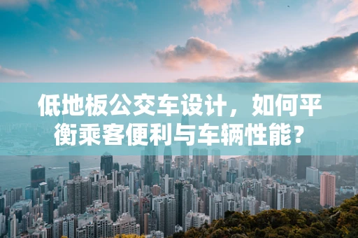 低地板公交车设计，如何平衡乘客便利与车辆性能？