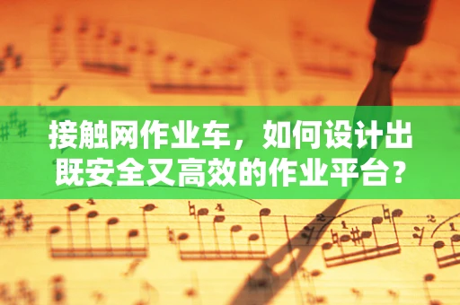 接触网作业车，如何设计出既安全又高效的作业平台？