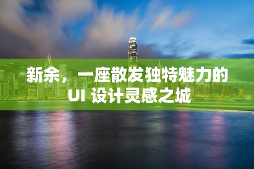 新余，一座散发独特魅力的 UI 设计灵感之城