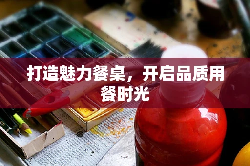 打造魅力餐桌，开启品质用餐时光