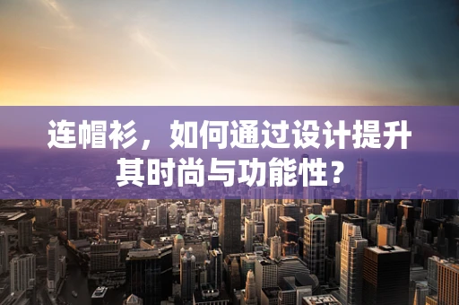 连帽衫，如何通过设计提升其时尚与功能性？