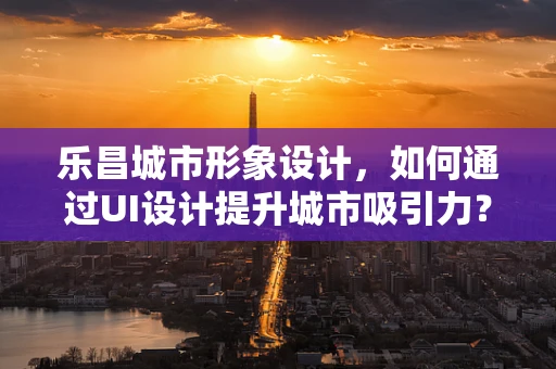 乐昌城市形象设计，如何通过UI设计提升城市吸引力？