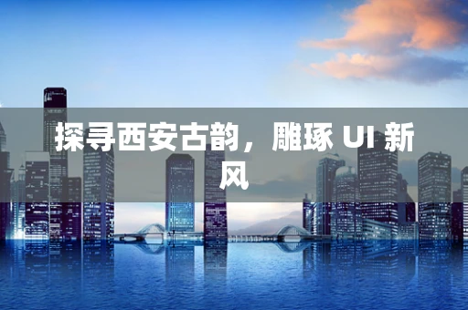 探寻西安古韵，雕琢 UI 新风
