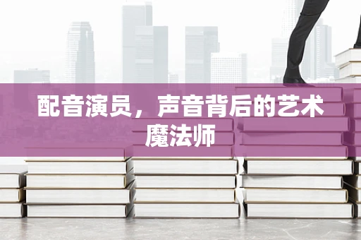 配音演员，声音背后的艺术魔法师