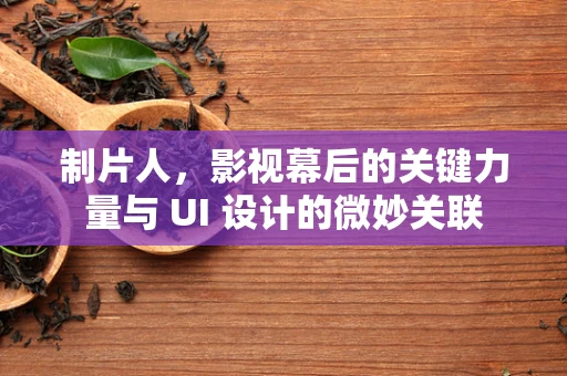 制片人，影视幕后的关键力量与 UI 设计的微妙关联