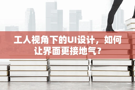 工人视角下的UI设计，如何让界面更接地气？