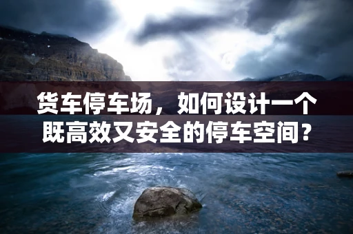 货车停车场，如何设计一个既高效又安全的停车空间？