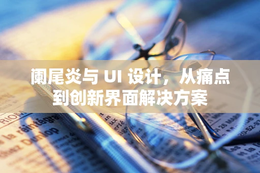 阑尾炎与 UI 设计，从痛点到创新界面解决方案
