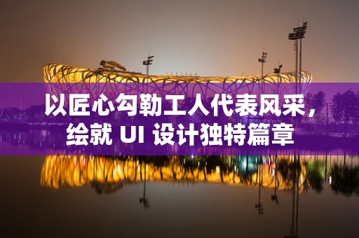 以匠心勾勒工人代表风采，绘就 UI 设计独特篇章