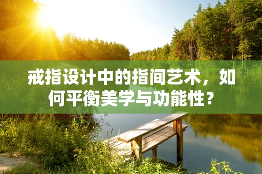 戒指设计中的指间艺术，如何平衡美学与功能性？