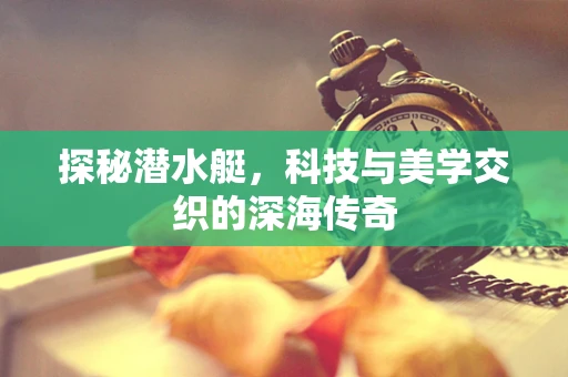 探秘潜水艇，科技与美学交织的深海传奇