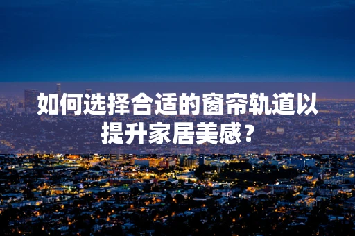 如何选择合适的窗帘轨道以提升家居美感？