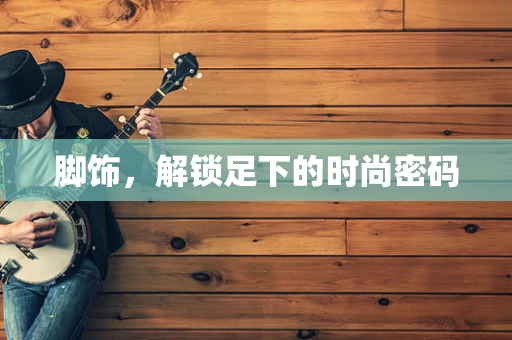 脚饰，解锁足下的时尚密码