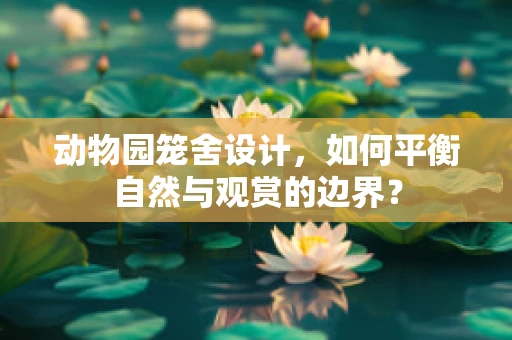 动物园笼舍设计，如何平衡自然与观赏的边界？