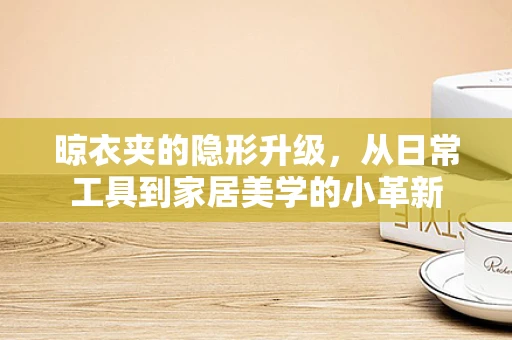 晾衣夹的隐形升级，从日常工具到家居美学的小革新