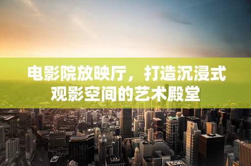 电影院放映厅，打造沉浸式观影空间的艺术殿堂