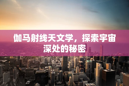 伽马射线天文学，探索宇宙深处的秘密