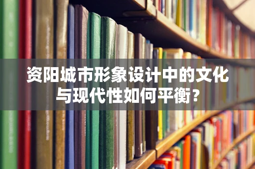 资阳城市形象设计中的文化与现代性如何平衡？