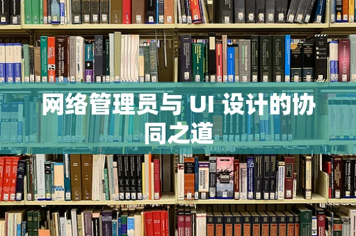 网络管理员与 UI 设计的协同之道