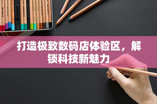 打造极致数码店体验区，解锁科技新魅力