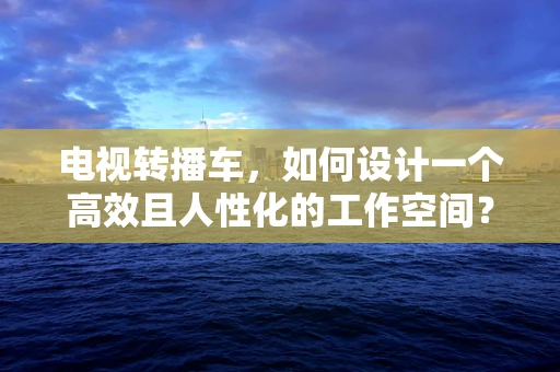 电视转播车，如何设计一个高效且人性化的工作空间？