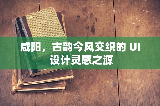 咸阳，古韵今风交织的 UI 设计灵感之源